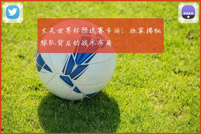 女足世界杯预选赛专访：独家揭秘球队背后的战术布局