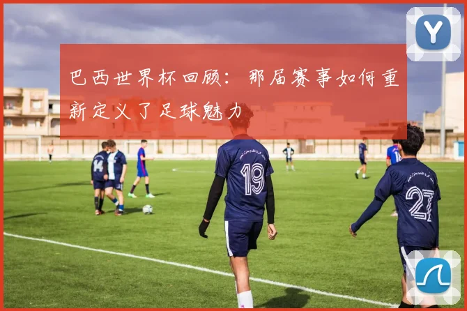 巴西世界杯回顾：那届赛事如何重新定义了足球魅力