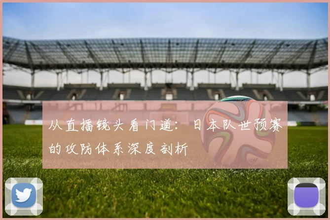 从直播镜头看门道：日本队世预赛的攻防体系深度剖析