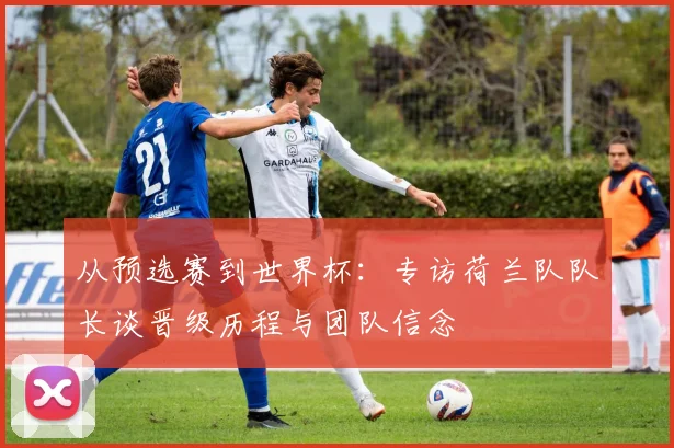 从预选赛到世界杯：专访荷兰队队长谈晋级历程与团队信念